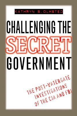 Challenging The Secret Government: The Post Watergate Investigations Of The CIA and FBI by Kathryn S. Olmsted