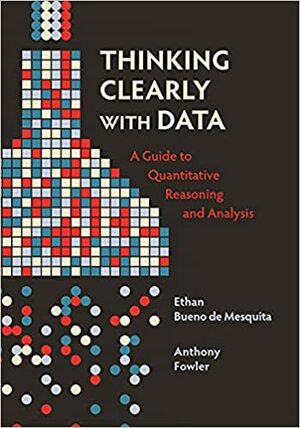 Thinking Clearly with Data: A Guide to Quantitative Reasoning and Analysis by Ethan Bueno De Mesquita, Anthony Fowler