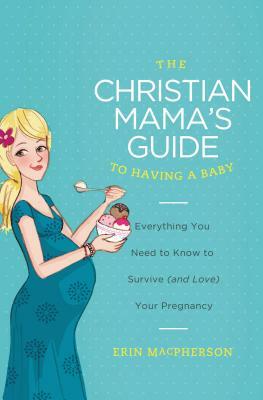 The Christian Mama's Guide to Having a Baby: Everything You Need to Know to Survive (and Love) Your Pregnancy by Erin MacPherson