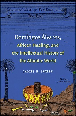 Domingos Álvares, African Healing, and the Intellectual History of the Atlantic World by James H. Sweet