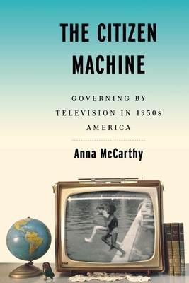 The Citizen Machine: Governing by Television in 1950s America by Anna McCarthy