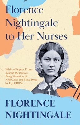 Florence Nightingale to Her Nurses: With a Chapter From 'Beneath the Banner, Being Narratives of Noble Lives and Brave Deeds' by F. J. Cross by Florence Nightingale