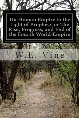 The Roman Empire in the Light of Prophecy or The Rise, Progress, and End of the Fourth World-Empire by W. E. Vine