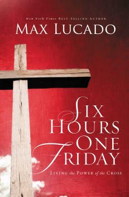 Six Hours One Friday: Living in the Power of the Cross by Max Lucado