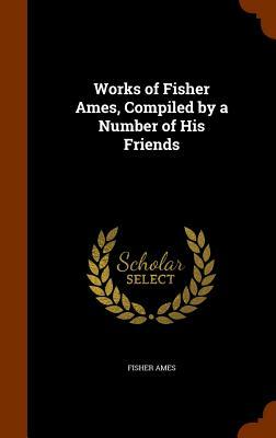 Works of Fisher Ames, Compiled by a Number of His Friends by Fisher Ames