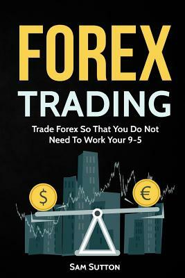 Forex Trading: Trade Forex So That You Do Not Need To Work Your 9-5 by Sam Sutton