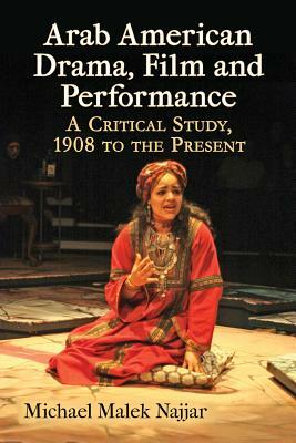 Arab American Drama, Film and Performance: A Critical Study, 1908 to the Present by Michael Malek Najjar