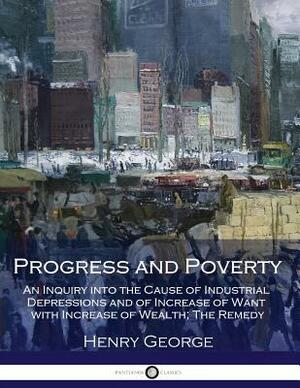 Progress and Poverty: An Inquiry into the Cause of Industrial Depressions and of Increase of Want with Increase of Wealth; The Remedy by Henry George