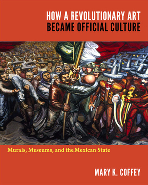 How a Revolutionary Art Became Official Culture: Murals, Museums, and the Mexican State by Mary K. Coffey