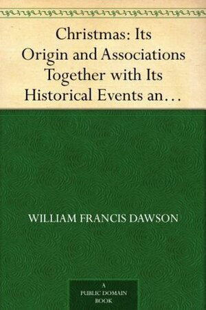 Christmas: Its Origin and Associations Together with Its Historical Events and Festive Celebrations During Nineteen Centuries by William Francis Dawson