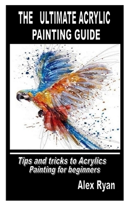 The Ultimate Acrylic Painting Guide: Tips and tricks to Acrylics Painting for beginners by Alex Ryan