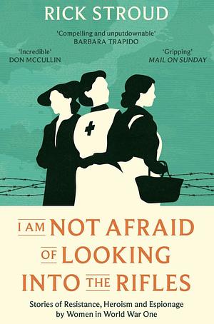 I Am Not Afraid of Looking Into the Rifles: Women of the Resistance in World War One by Rick Stroud