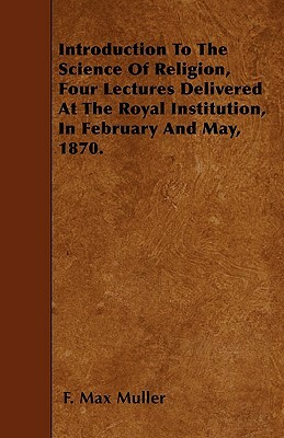 Introduction To The Science Of Religion, Four Lectures Delivered At The Royal Institution, In February And May, 1870. by F. Max Muller