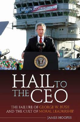 Hail to the CEO: The Failure of George W. Bush and the Cult of Moral Leadership by James Hoopes