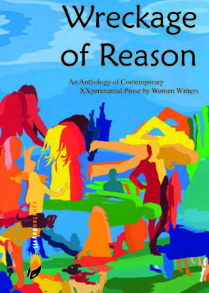 Wreckage of Reason: An Anthology of Contemporary XXperimental Prose by Women Writers by Megan Milks, Suki Wessling, Lidia Yuknavitch, Cynthia Reeves, Danielle Alexander, Karen Lillis, Nava Renek, Jessica Treat, Amina Cain, Summer Brenner, Anna Mockler, Geri DeLuca, Roni Natov, Debra Di Blasi, Gwen Hart, Karen Brennan, Fanny Howe, Nina Shope, Lyn Halper, Rosebud Ben-Oni, Masha Tupitsyn, Aimee Parkison, Cris Mazza, Alexandra Chasin, Elizabeth Block, Martha King, Sandra Miller, Sarah White, LilyGrace, Barbara Baer, Lauren Schiffman, E.C. Bachner, Kass Fleisher, Laynie Browne, Lynda Schor, Alicita Rodriguez, Tsipi Keller, Laurie Foos, Shelley Jackson, Carmen Firan