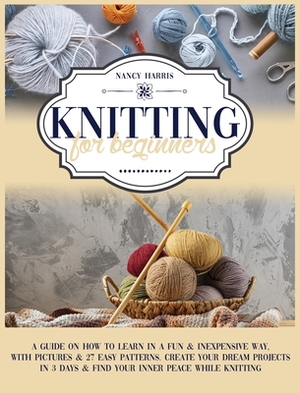Knitting For Beginners: A Guide on How to Learn in a Fun & Inexpensive Way, with Pictures & 27 Easy Patterns. Create Your Dream Projects in 3 by Nancy Harris