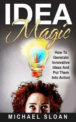 Idea Magic: How To Generate Innovative Ideas And Put Them Into Action by Michael Sloan