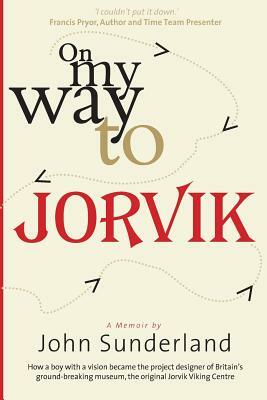 On My Way to Jorvik: How a boy with a vision became the project designer of Britain's ground-breaking museum, the original Jorvik Viking Ce by John Sunderland