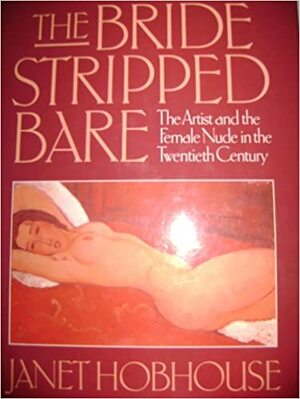 The Bride Stripped Bare: The Artist and the Female Nude in the Twentieth Century by Janet Hobhouse
