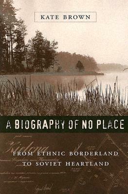 A Biography of No Place: From Ethnic Borderland to Soviet Heartland by Kate Brown