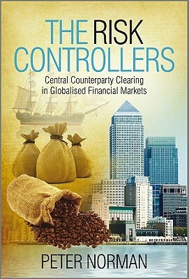 The Risk Controllers: Central Counterparty Clearing in Globalised Financial Markets by Peter Norman