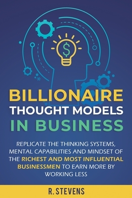 Billionaire Thought Models in Business: Replicate the thinking systems, mental capabilities and mindset of the Richest and Most Influential Businessme by R. Stevens