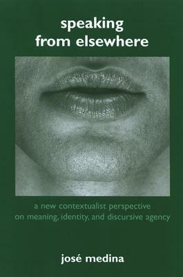 Speaking from Elsewhere: A New Contextualist Perspective on Meaning, Identity, and Discursive Agency by José Medina