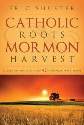 Catholic Roots, Mormon Harvest: A Story of Conversion and 40 Comparative Doctrines by Eric Shuster