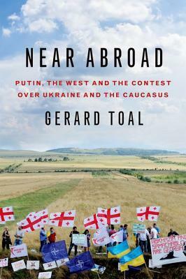 Near Abroad: Putin, the West and the Contest Over Ukraine and the Caucasus by Gerard Toal