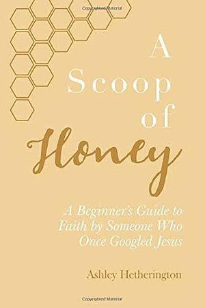 A Scoop Of Honey: A Beginner's Guide To Faith by Someone Who Once Googled Jesus by Ashley Morgan Hetherington