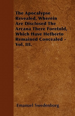 The Apocalypse Revealed, Wherein Are Disclosed the Arcana There Foretold, Which Have Hitherto Remained Concealed - Vol. III. by Emanuel Swedenborg