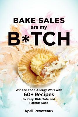 Bake Sales Are My B*tch: Win the Food Allergy Wars with 60+ Recipes to Keep Kids Safe and Parents Sane: A Baking Book by April Peveteaux
