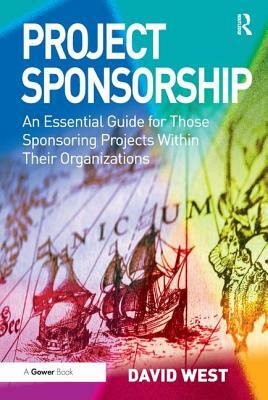 Project Sponsorship: An Essential Guide for Those Sponsoring Projects Within Their Organizations by David West