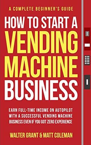 HOW TO START A VENDING MACHINE BUSINESS: EARN FULL-TIME INCOME ON AUTOPILOT WITH A SUCCESSFUL VENDING MACHINE BUSINESS EVEN IF YOU GOT ZERO EXPERIENCE (A COMPLETE BEGINNER'S GUIDE) by Walter Grant, Matt Coleman