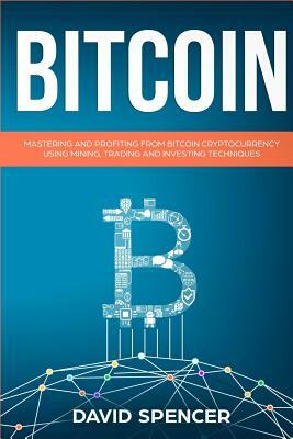 Bitcoin: Mastering and Profiting from Bitcoin Cryptocurrency Using Mining, Trading and Investing Techniques by David Spencer