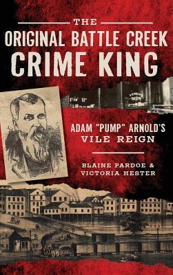 The Original Battle Creek Crime King: Adam Pump Arnold S Vile Reign by Blaine Pardoe, Victoria Hester
