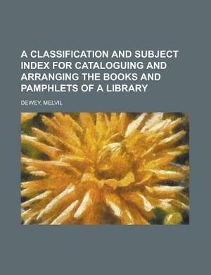 A Classification and Subject Index for Cataloguing and Arranging the Books and Pamphlets of a Library by Melvil Dewey