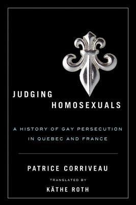 Judging Homosexuals: A History of Gay Persecution in Quebec and France by Patrice Corriveau