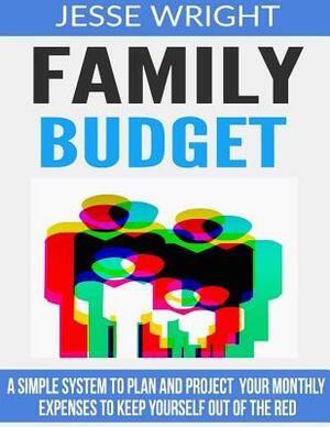 Family Budget: A Simple System To Plan And Project Your Monthly Expenses To Keep Yourself Out Of The Red by Jesse Wright