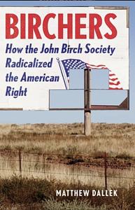 Birchers: How the John Birch Society Radicalized the American Right by Matthew Dallek