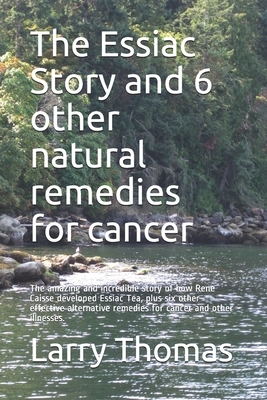 The Essiac Story and 6 other natural remedies for cancer: The amazing and incredible story of how Rene Caisse developed Essiac Tea, plus six other eff by Larry Thomas