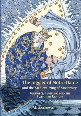 The Juggler of Notre Dame and the Medievalizing of Modernity: Volume 5: Tumbling Into the Twentieth Century by Jan M. Ziolkowski