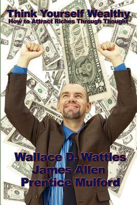 Think Yourself Wealthy: How to Attract Riches Through Thought by Prentice Mulford, Wallace D. Wattles, James Allen