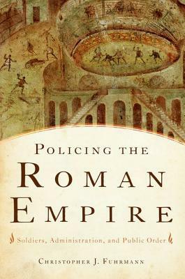 Policing the Roman Empire: Soldiers, Administration, and Public Order by Christopher J. Fuhrmann