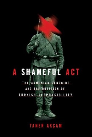 A Shameful Act: The Armenian Genocide and the Question of Turkish Responsibility by Taner Akçam