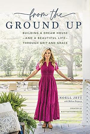 From the Ground Up: Building a Dream House —and a Beautiful Life— through Grit and Grace by Noell Jett