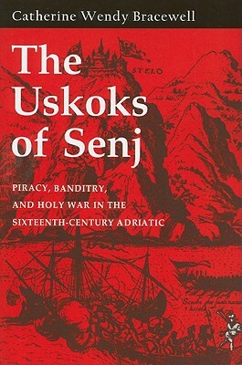 The Uskoks of Senj: Piracy, Banditry, and Holy War in the Sixteenth-Century Adriatic by Catherine Wendy Bracewell