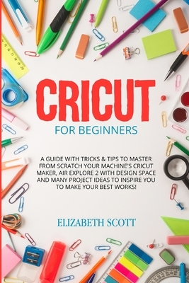 Cricut for Beginners: A Guide with Tricks & Tips to Master from Scratch Your Machine's Cricut Maker, Air Explore 2 with Design Space and Man by Elizabeth Scott