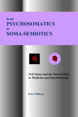 From Psychosomatics to Soma-Semiotics: Felt Sense and the Sensed Body in Medicine and Psychotherapy by Peter Wilberg