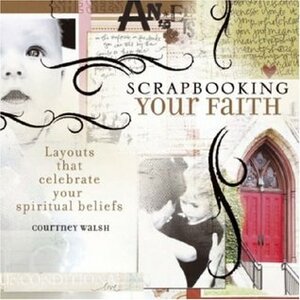 Scrapbooking Your Faith: Layouts That Celebrate Your Spiritual Beliefs by Courtney Walsh